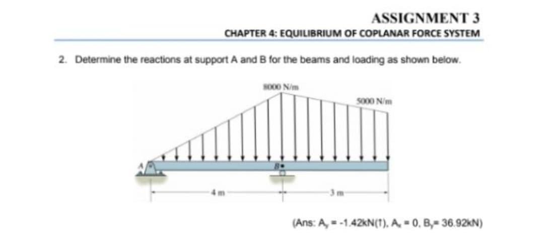 ASSIGNMENT 3
CHAPTER 4: EQUILIBRIUM OF COPLANAR FORCE SYSTEM
2. Determine the reactions at support A and B for the beams and loading as shown below.
So00 N/m
so00 N/m
(Ans: A, = -1.42KN(1). A. = 0, B,= 36.92KN)
