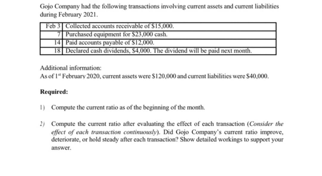 Gojo Company had the following transactions involving current assets and current liabilities
during February 2021.
Feb 3 Collected accounts receivable of $15,000.
7 Purchased equipment for $23,000 cash.
14 Paid accounts payable of S12,000.
18 Declared cash dividends, $4,000. The dividend will be paid next month.
Additional information:
As of 1* February 2020, current assets were $120,000 and current liabilities were $40,000.
Required:
1) Compute the current ratio as of the beginning of the month.
2) Compute the current ratio after evaluating the effect of each transaction (Consider the
effect of each transaction continuously). Did Gojo Company's current ratio improve,
deteriorate, or hold steady after each transaction? Show detailed workings to support your
answer.
