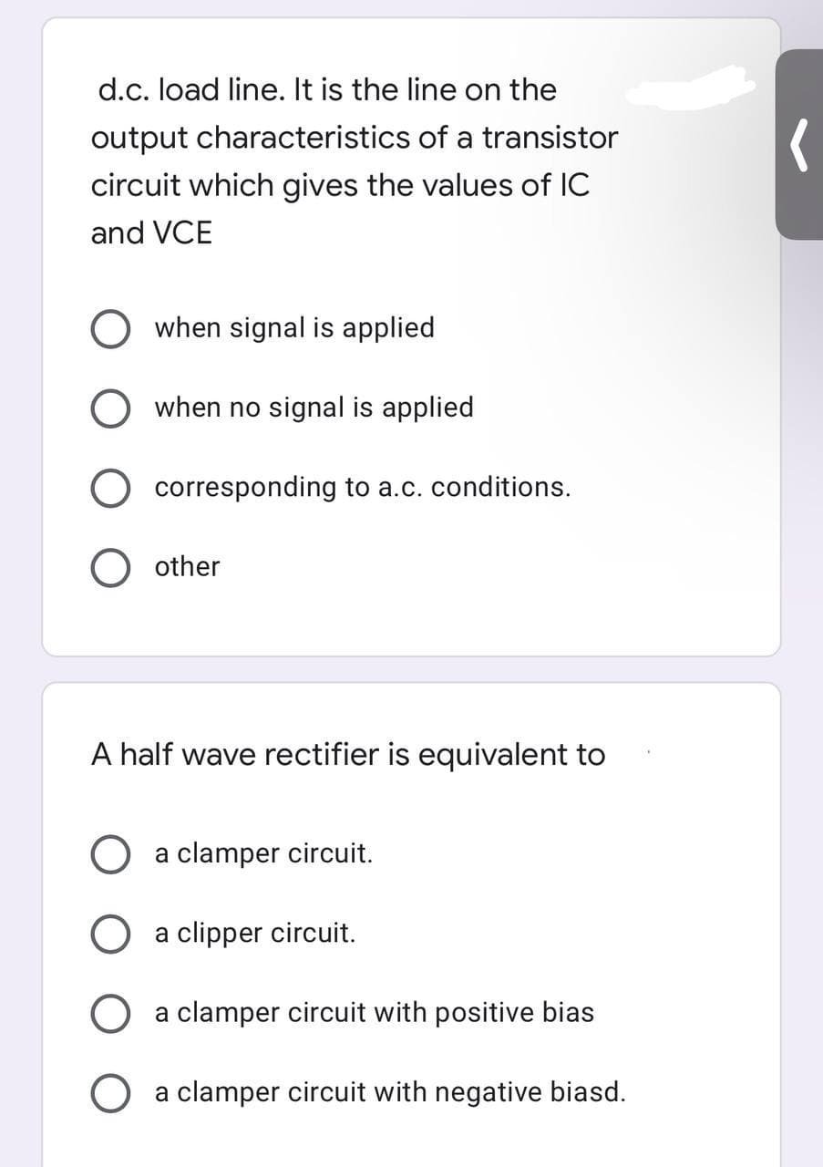 d.c. load line. It is the line on the
output characteristics of a transistor
circuit which gives the values of IC
and VCE
when signal is applied
when no signal is applied
O corresponding to a.c. conditions.
other
A half wave rectifier is equivalent to
a clamper circuit.
a clipper circuit.
a clamper circuit with positive bias
a clamper circuit with negative biasd.
O