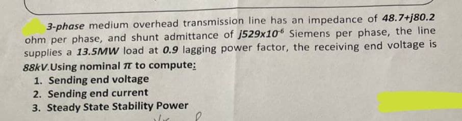3-phase medium overhead transmission line has an impedance of 48.7+j80.2
ohm per phase, and shunt admittance of j529x106 Siemens per phase, the line
supplies a 13.5MW load at 0.9 lagging power factor, the receiving end voltage is
88kV.Using nominal TT to compute:
1. Sending end voltage
2. Sending end current
3. Steady State Stability Power
e