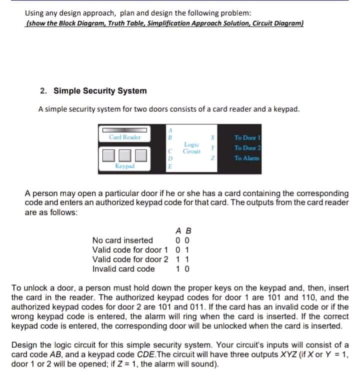 Using any design approach, plan and design the following problem:
(show the Block Diagram, Truth Table, Simplification Approach Solution, Circuit Diagram)
2. Simple Security System
A simple security system for two doors consists of a card reader and a keypad.
Cand Reader
To Door
To Dor 2
To Alam
Logic
Circuit
D
E
Keypad
A person may open a particular door if he or she has a card containing the corresponding
code and enters an authorized keypad code for that card. The outputs from the card reader
are as follows:
A B
No card inserted
Valid code for door 1 0 1
0 0
Valid code for door 2 1 1
Invalid card code
10
To unlock a door, a person must hold down the proper keys on the keypad and, then, insert
the card in the reader. The authorized keypad codes for door 1 are 101 and 110, and the
authorized keypad codes for door 2 are 101 and 011. If the card has an invalid code or if the
wrong keypad code is entered, the alarm will ring when the card is inserted. If the correct
keypad code is entered, the corresponding door will be unlocked when the card is inserted.
Design the logic circuit for this simple security system. Your circuit's inputs will consist of a
card code AB, and a keypad code CDE.The circuit will have three outputs XYZ (if X or Y = 1,
door 1 or 2 will be opened; if Z = 1, the alarm will sound).
