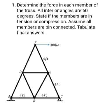 1. Determine the force in each member of
the truss. All interior angles are 60
degrees. State if the members are in
tension or compression. Assume all
members are pin connected. Tabulate
final answers.
►300lb
4ft
ft
A
4ft
4ft
