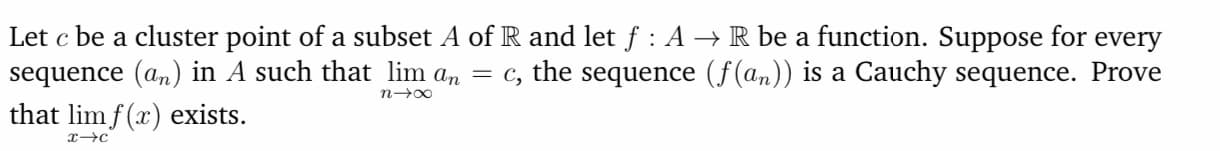 Let c be a cluster point of a subset A of R and let f : A → R be a function. Suppose for every
sequence (an) in A such that lim an = c, the sequence (f(an)) is a Cauchy sequence. Prove
that lim f (x) exists.
