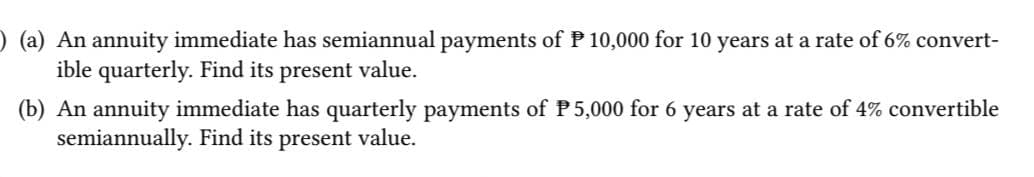 ) (a) An annuity immediate has semiannual payments of P 10,000 for 10 years at a rate of 6% convert-
ible quarterly. Find its present value.
(b) An annuity immediate has quarterly payments of P5,000 for 6 years at a rate of 4% convertible
semiannually. Find its present value.