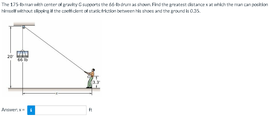 The 175-lb man with center of gravity G supports the 66-lb drum as shown. Find the greatest distance x at which the man can position
himself without slipping if the coefficient of static friction between his shoes and the ground is 0.35.
20¹
66 lb
Answer: x = i
ft
3.3'