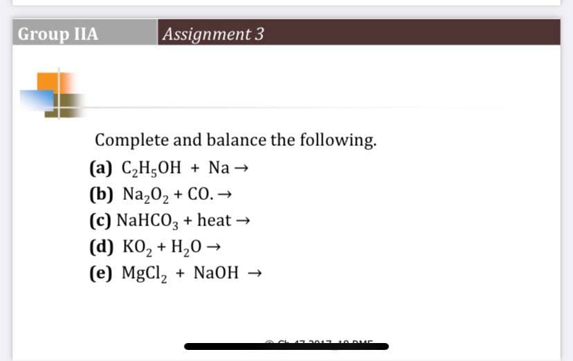 Group IIA
Assignment 3
Complete and balance the following.
(a) C₂H5OH + Na →
(b) Na₂O₂ + CO. →
(c) NaHCO3 + heat →
(d) KO₂ + H₂O →
(e) MgCl, + NaOH →
2017 10 DUE