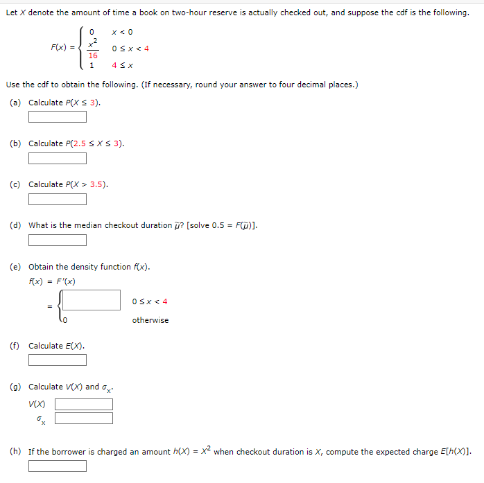 Let X denote the amount of time a book on two-hour reserve is actually checked out, and suppose the cdf is the following.
0 x < 0
+²
F(x) =
w=ff
0≤x < 4
16
1
4 ≤ x
Use the cdf to obtain the following. (If necessary, round your answer to four decimal places.)
(a) Calculate P(X ≤ 3).
(b) Calculate P(2.5 ≤ x ≤ 3).
(c) Calculate P(X> 3.5).
(d) What is the median checkout duration ? [solve 0.5 = F(ũ)].
(e) Obtain the density function f(x).
f(x) = f'(x)
(f) Calculate E(X).
(g) Calculate V(X) and a
V(x)
(h) If the borrower is charged an amount h(x) = x² when checkout duration is X, compute the expected charge E[h(x)].
0≤x < 4
otherwise