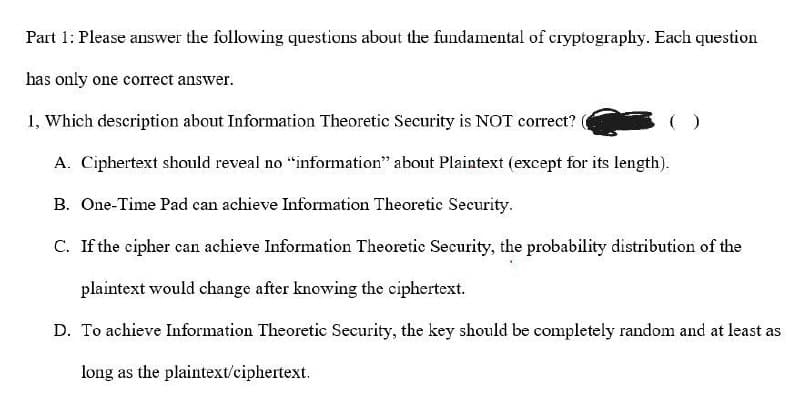 Part 1: Please answer the following questions about the fundamental of cryptography. Each question
has only one corect answer.
1, Which description about Information Theoretic Security is NOT correct?
A. Ciphertext should reveal no "information" about Plaintext (except for its length).
B. One-Time Pad can achieve Information Theoretic Security.
C. If the cipher can achieve Information Theoretic Security, the probability distribution of the
plaintext would change after knowing the ciphertext.
D. To achieve Information Theoretic Security, the key should be completely random and at least as
long as the plaintext/ciphertext.
