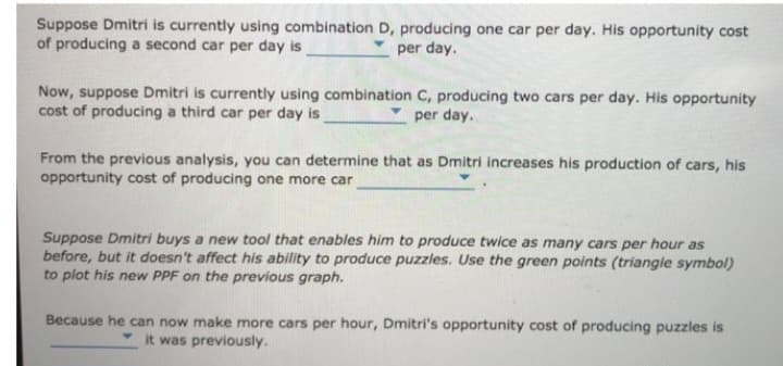 Suppose Dmitri is currently using combination D, producing one car per day. His opportunity cost
of producing a second car per day is
per day.
Now, suppose Dmitri is currently using combination C, producing two cars per day. His opportunity
cost of producing a third car per day is
per day.
From the previous analysis, you can determine that as Dmitri increases his production of cars, his
opportunity cost of producing one more car
Suppose Dmitri buys a new tool that enables him to produce twice as many cars per hour as
before, but it doesn't affect his ability to produce puzzles. Use the green points (triangle symbol)
to plot his new PPF on the previous graph.
Because he can now make more cars per hour, Dmitri's opportunity cost of producing puzzles is
it was previously.
