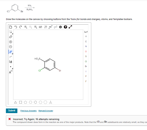 (21
Br
Draw the molecules on the canvas by choosing buttons from the Tools (for bonds and charges), Atoms, and Templates toolbars.
ΔΕ
Submit
So,
H₂SO
QQ Q Hot
HO₂S
d
Previous Answers Request Answer
Br
H
- POSOZO
C
N
a
Br
X Incorrect; Try Again; 16 attempts remaining
The compound drawn does form in the reaction as one of the major products. Note that the Cl and Br substituents are relatively small, so they ca