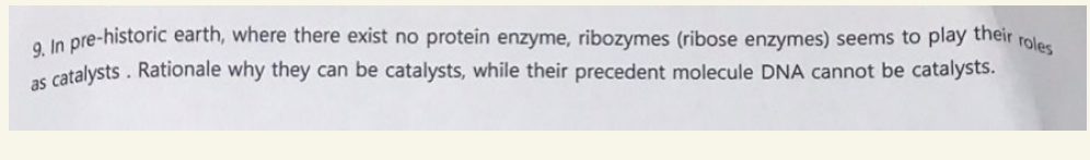 9. In pre-historic earth, where there exist no protein enzyme, ribozymes (ribose enzymes) seems to play their roles
as catalysts. Rationale why they can be catalysts, while their precedent molecule DNA cannot be catalysts.