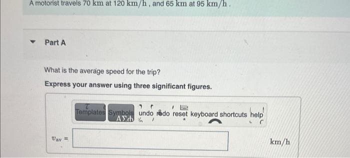A motorist travels 70 km at 120 km/h, and 65 km at 95 km/h.
▼ Part A
What is the average speed for the trip?
Express your answer using three significant figures.
Uav =
Dig
Templates Symbols undo redo reset keyboard shortcuts help
ΑΣΦΑ /
C
km/h