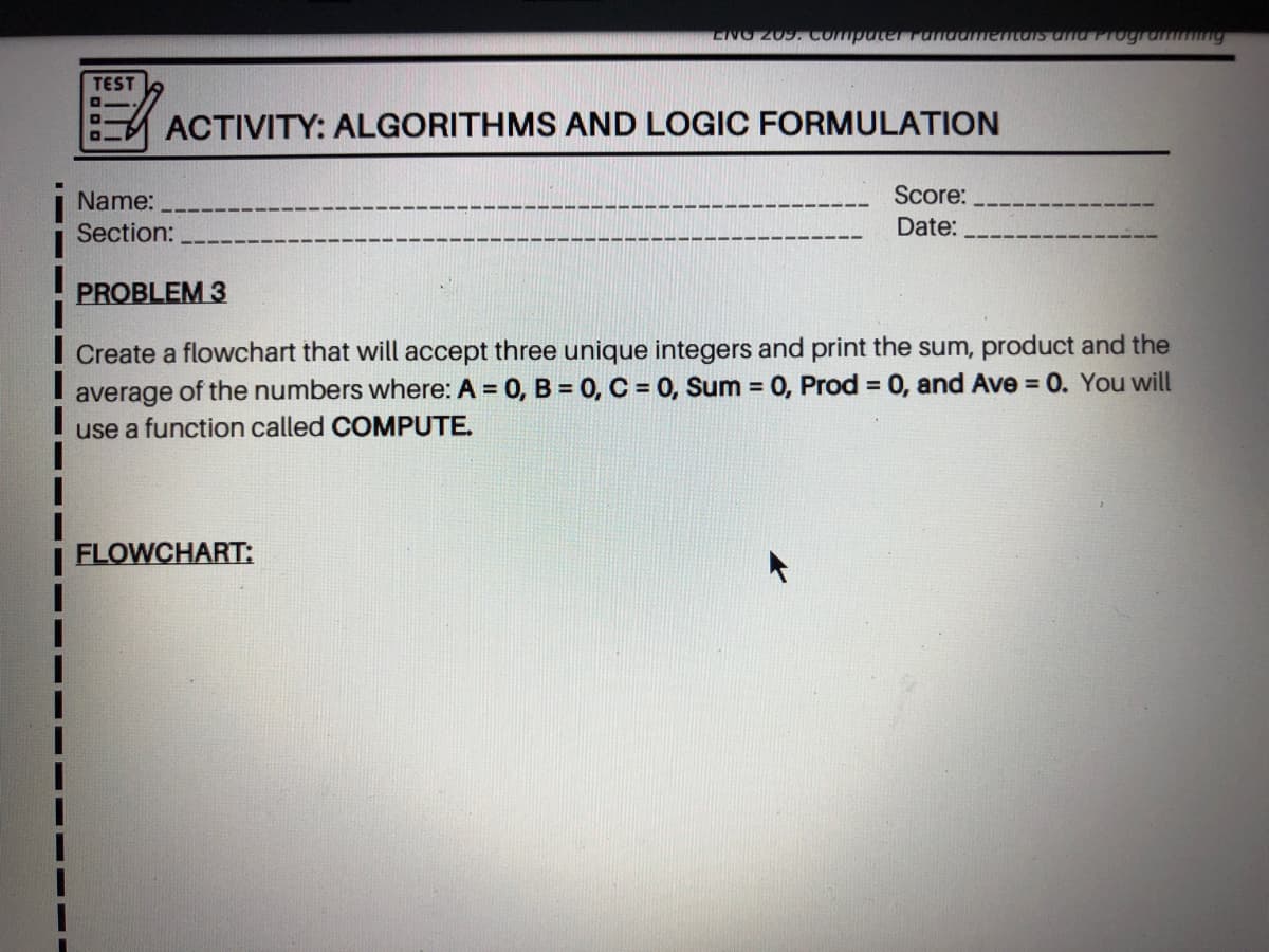 TEST
ACTIVITY: ALGORITHMS AND LOGIC FORMULATION
Name:
Score:
Section:
Date:
PROBLEM 3
I Create a flowchart that will accept three unique integers and print the sum, product and the
average of the numbers where: A = 0, B = 0, C = 0, Sum = 0, Prod = 0, and Ave = 0. You will
use a function called COMPUTE.
%3D
FLOWCHART:
