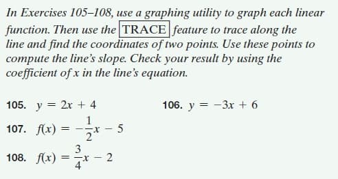 In Exercises 105–108, use a graphing utility to graph each linear
function. Then use the TRACE feature to trace along the
line and find the coordinates of two points. Use these points to
compute the line's slope. Check your result by using the
coefficient of x in the line's equation.
105. y = 2x + 4
106. y = -3x + 6
1
107. f(x) =
-X-
2
3
108. f(x) = 7*
