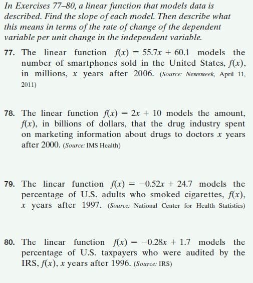In Exercises 77-80, a linear function that models data is
described. Find the slope of each model. Then describe what
this means in terms of the rate of change of the dependent
variable per unit change in the independent variable.
77. The linear function f(x) = 55.7x + 60.1 models the
number of smartphones sold in the United States, f(x),
in millions, x years after 2006. (Source: Newsweek, April 11,
2011)
78. The linear function f(x) = 2x + 10 models the amount,
f(x), in billions of dollars, that the drug industry spent
on marketing information about drugs to doctors x years
after 2000. (Source: IMS Health)
79. The linear function f(x) = -0.52x + 24.7 models the
percentage of U.S. adults who smoked cigarettes, f(x),
x years after 1997. (Source: National Center for Health Statistics)
80. The linear function f(x) = -0.28x + 1.7 models the
percentage of U.S. taxpayers who were audited by the
IRS, f(x), x years after 1996. (Source: IRS)
