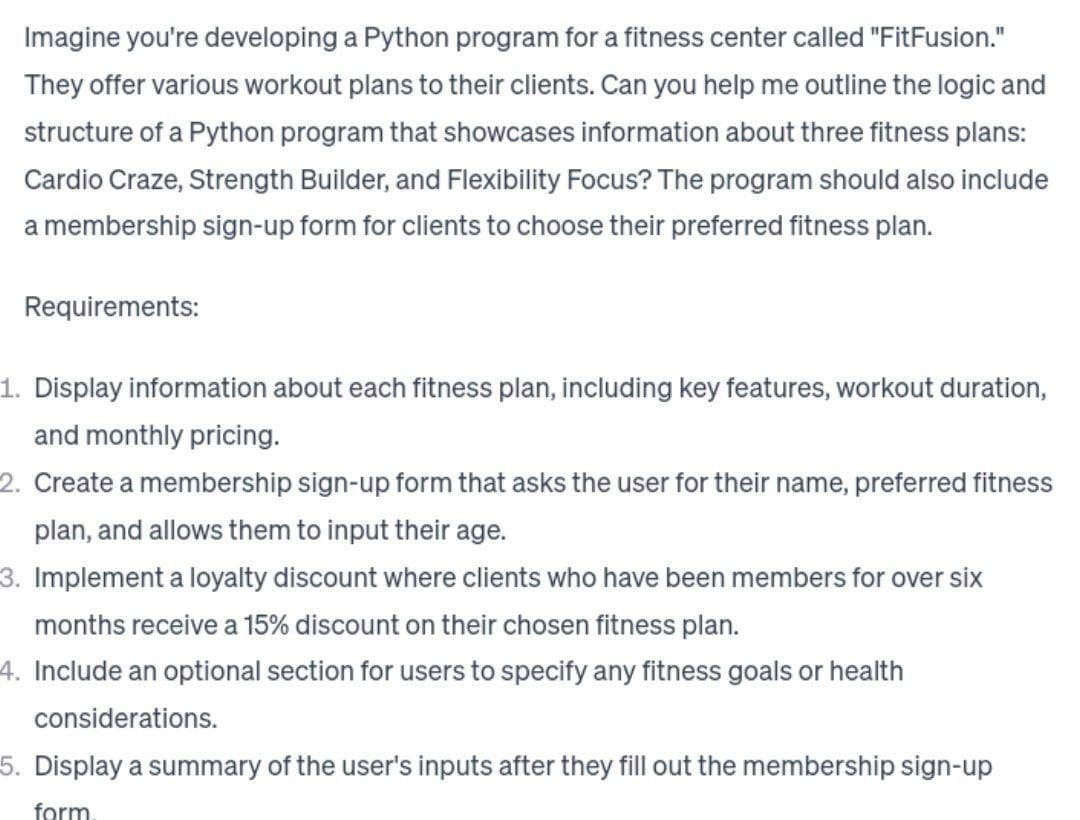 Imagine you're developing a Python program for a fitness center called "FitFusion."
They offer various workout plans to their clients. Can you help me outline the logic and
structure of a Python program that showcases information about three fitness plans:
Cardio Craze, Strength Builder, and Flexibility Focus? The program should also include
a membership sign-up form for clients to choose their preferred fitness plan.
Requirements:
1. Display information about each fitness plan, including key features, workout duration,
and monthly pricing.
2. Create a membership sign-up form that asks the user for their name, preferred fitness
plan, and allows them to input their age.
3. Implement a loyalty discount where clients who have been members for over six
months receive a 15% discount on their chosen fitness plan.
4. Include an optional section for users to specify any fitness goals or health
considerations.
5. Display a summary of the user's inputs after they fill out the membership sign-up
form.