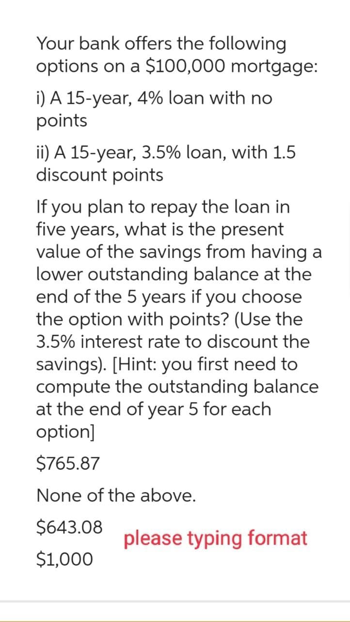 Your bank offers the following
options on a $100,000 mortgage:
i) A 15-year, 4% loan with no
points
ii) A 15-year, 3.5% loan, with 1.5
discount points
If you plan to repay the loan in
five years, what is the present
value of the savings from having a
lower outstanding balance at the
end of the 5 years if you choose
the option with points? (Use the
3.5% interest rate to discount the
savings). [Hint: you first need to
compute the outstanding balance
at the end of year 5 for each
option]
$765.87
None of the above.
$643.08
$1,000
please typing format