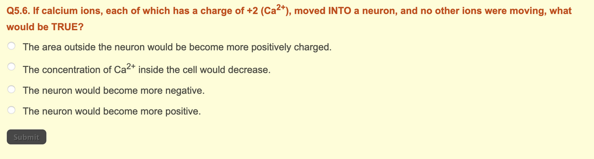 Q5.6. If calcium ions, each of which has a charge of +2 (Ca²+), moved INTO a neuron, and no other ions were moving, what
would be TRUE?
The area outside the neuron would be become more positively charged.
The concentration of Ca²+ inside the cell would decrease.
The neuron would become more negative.
The neuron would become more positive.
Submit