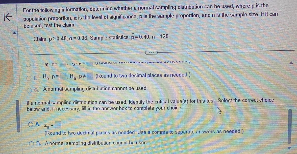 K
For the following information, determine whether a normal sampling distribution can be used, where p is the
population proportion, a is the level of significance, p is the sample proportion, and n is the sample size. If it can
be used, test the claim.
Claim: p20.48; α=0.06. Sample statistics: p=0.40, n = 120
L. ¹0. P
4
yu
EU LIIV VYVIN preved UJ MIGUUGU./
A.
OF Ho: P=H₂: p
G. A normal sampling distribution cannot be used.
(Round to two decimal places as needed.)
HORSE
If a normal sampling distribution can be used, identify the critical value(s) for this test. Select the correct choice
below and, if necessary, fill in the answer box to complete your choice.
A
1
ZO
(Round to two decimal places as needed. Use a comma to separate answers as needed.)
OB. A normal sampling distribution cannot be used.