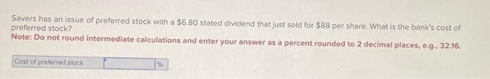 Savers has an issue of preferred stock with a $6.80 stated dividend that just sold for $88 per share. What is the bank's cost of
preferred stock?
Note: Do not round intermediate calculations and enter your answer as a percent rounded to 2 decimal places, e.g., 32.16.
Cost of preferred stock
%