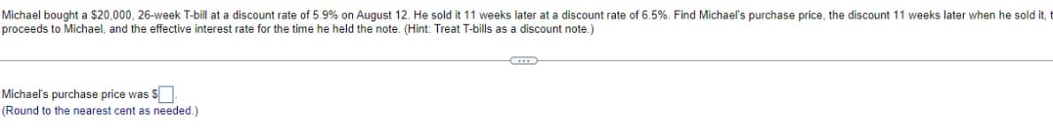 Michael bought a $20,000, 26-week T-bill at a discount rate of 5.9% on August 12. He sold it 11 weeks later at a discount rate of 6.5%. Find Michael's purchase price, the discount 11 weeks later when he sold it,
proceeds to Michael, and the effective interest rate for the time he held the note. (Hint: Treat T-bills as a discount note.)
Michael's purchase price was $.
(Round to the nearest cent as needed.)
C