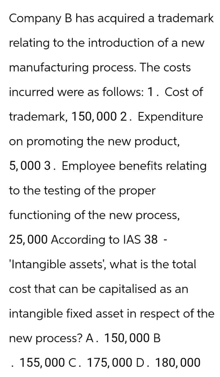 Company B has acquired a trademark
relating to the introduction of a new
manufacturing process. The costs
incurred were as follows: 1. Cost of
trademark, 150,000 2. Expenditure
on promoting the new product,
5,000 3. Employee benefits relating
to the testing of the proper
functioning of the new process,
25,000 According to IAS 38 -
'Intangible assets', what is the total
cost that can be capitalised as an
intangible fixed asset in respect of the
new process? A. 150,000 B
. 155,000 C. 175,000 D. 180,000