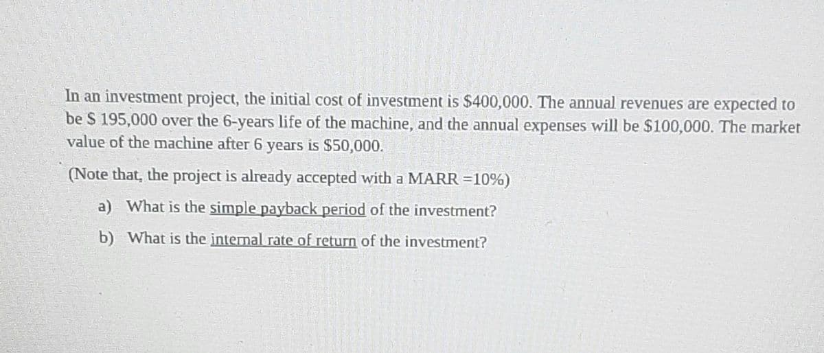 In an investment project, the initial cost of investment is $400,000. The annual revenues are expected to
be S 195,000 over the 6-years life of the machine, and the annual expenses will be $100,000. The market
value of the machine after 6 years is $50,000.
(Note that, the project is already accepted with a MARR =10%)
a) What is the simple payback period of the investment?
b) What is the internal rate of return of the investment?
