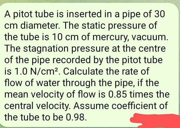 A pitot tube is inserted in a pipe of 30
cm diameter. The static pressure of
the tube is 10 cm of mercury, vacuum.
The stagnation pressure at the centre
of the pipe recorded by the pitot tube
is 1.0 N/cm². Calculate the rate of
flow of water through the pipe, if the
mean velocity of flow is 0.85 times the
central velocity. Assume coefficient of
the tube to be 0.98.