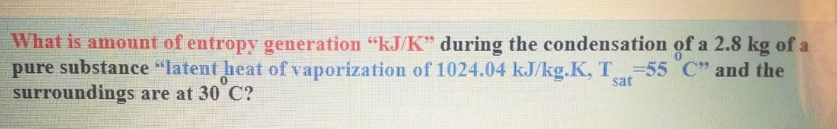 What is amount of entropy generation "kJ/K" during the condensation of a 2.8 kg of a
pure substance "latent heat of vaporization of 1024.04 kJ/kg.K, T 55 C" and the
surroundings are at 30 C?
sat
