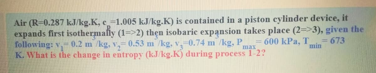 Air (R-0.287 kJ/kg.K, c-1.005 kJ/kg.K) is contained in a piston cylinder device, it
expands first isothermally (1=>2) thẹn isobaric expansion takes place (2=>3), given the
following: v-
K. What is the change in entropy (kJ/kg.K) during process 1-2?
0.2 m /kg, v,= 0.53 m /kg, v,-0.74 m /kg, P
= 600 kPa, T
min
= 673
max
