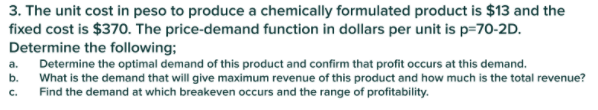 3. The unit cost in peso to produce a chemically formulated product is $13 and the
fixed cost is $370. The price-demand function in dollars per unit is p=70-2D.
Determine the following;
Determine the optimal demand of this product and confirm that profit occurs at this demand.
What is the demand that will give maximum revenue of this product and how much is the total revenue?
Find the demand at which breakeven occurs and the range of profitability.
a.
b.
C.
