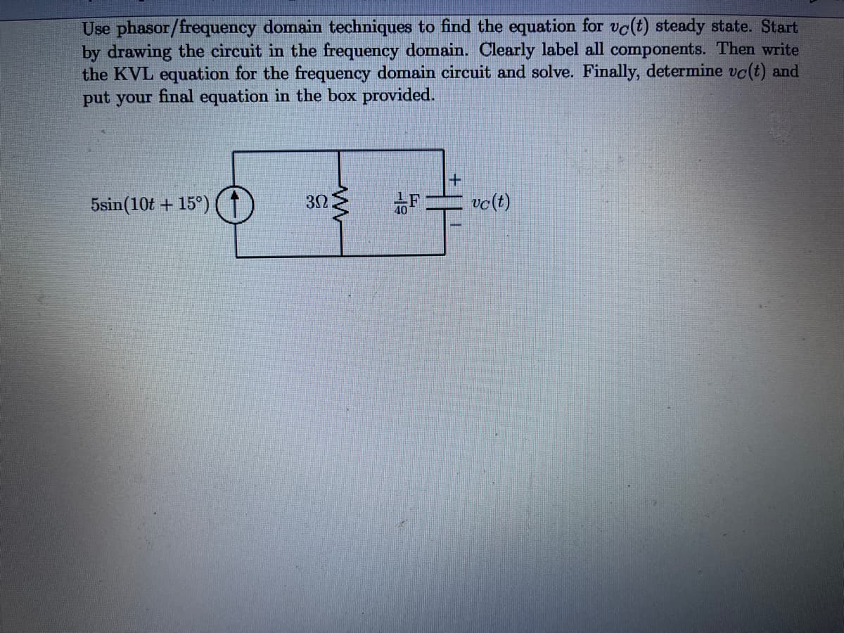 Use phasor/frequency domain techniques to find the equation for vc(t) steady state. Start
by drawing the circuit in the frequency domain. Clearly label all components. Then write
the KVL equation for the frequency domain circuit and solve. Finally, determine vc(t) and
put your final equation in the box provided.
5sin(10t + 15°)
32
vc(t)
