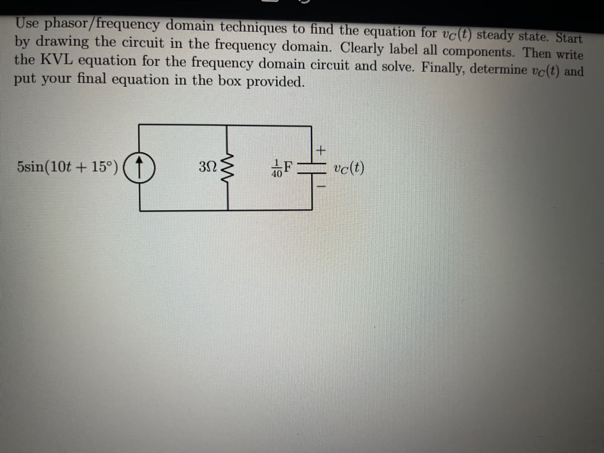 Use phasor/frequency domain techniques to find the equation for vc(t) steady state. Start
by drawing the circuit in the frequency domain. Clearly label all components. Then write
the KVL equation for the frequency domain circuit and solve. Finally, determine vc(t) and
put your final equation in the box provided.
5sin(10t + 15°)
F
vc(t)
