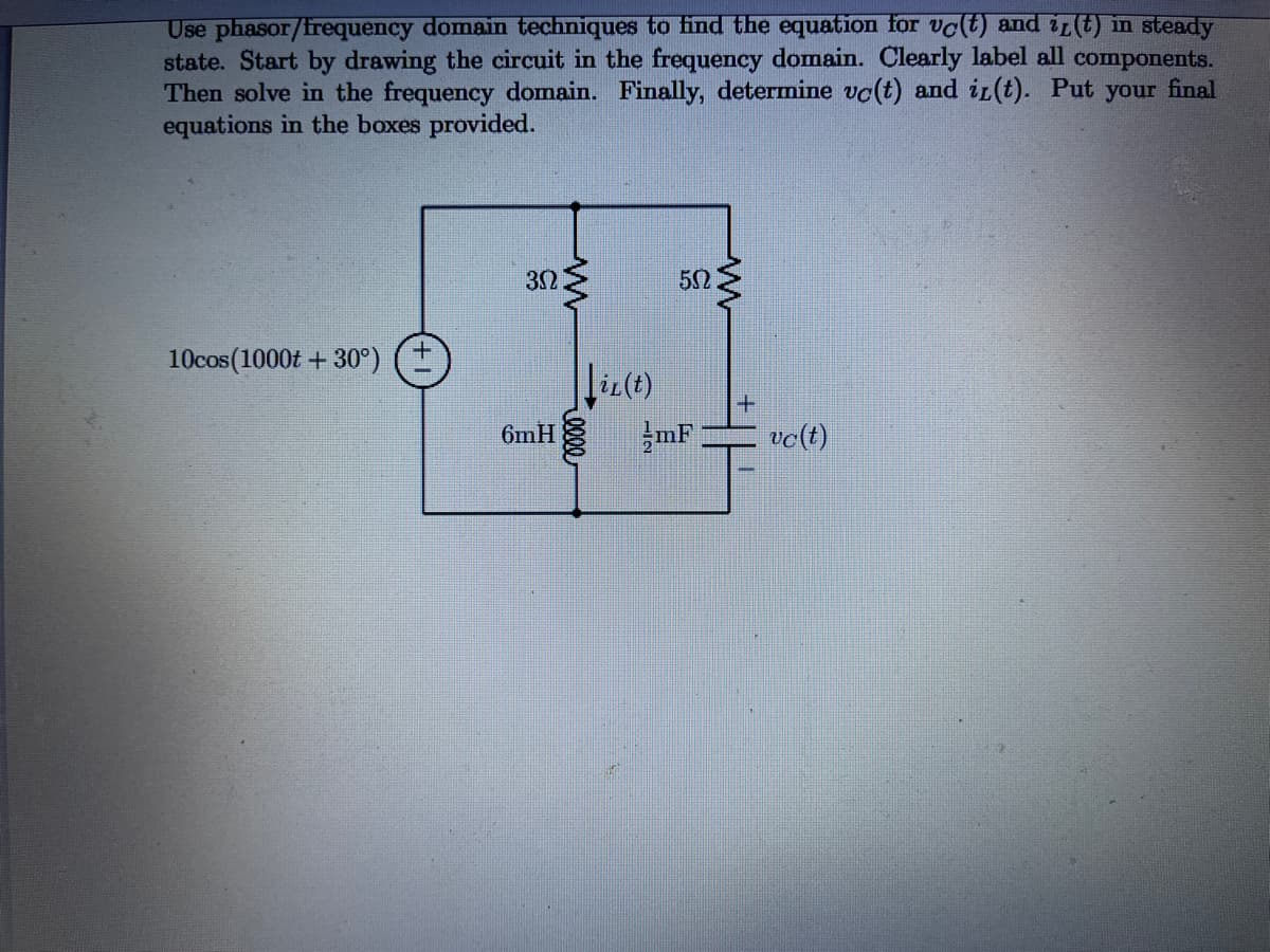 Use phasor/frequency domain techniques to find the equation for vo(t) and ir(t) in steady
state. Start by drawing the circuit in the frequency domain. Clearly label all components.
Then solve in the frequency domain. Finally, determine vc(t) and ir(t). Put your final
equations in the boxes provided.
52
10cos(1000t + 30°)
liz(t)
6mH
mF
vc(t)
