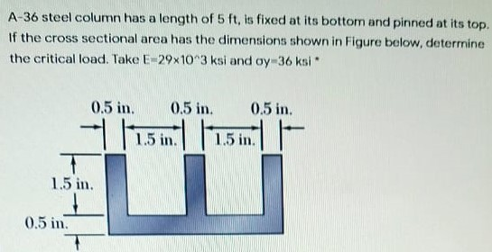 A-36 steel column has a length of 5 ft, is fixed at its bottom and pinned at its top.
If the cross sectional area has the dimensions shown in Figure below, determine
the critical load. Take E=29x10 3 ksi and oy-36 ksi
0.5 in.
0.5 in.
0.5 in.
1.5 in.
1.5 in.
1.5 in.
0.5 in.
