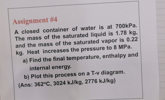 Assignment #4
A closed container of water is at 700kPa.
The mass of the saturated liquid is 1.78 kg,
and the mass of the saturated vapor is 0.22
kg. Heat increases the pressure to 8 MPa.
a) Find the final temperature, enthalpy and
internal energy.
b) Plot this process on a T-v diagram.
(Ans: 362°C, 3024 kJ/kg, 2776 kJ/kg)
