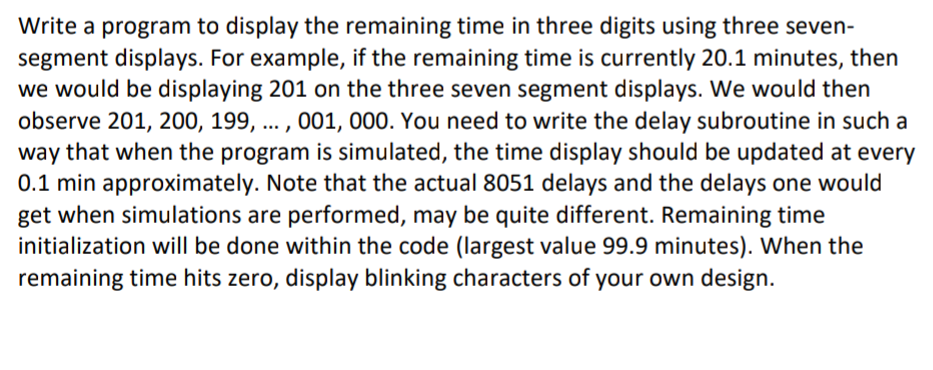 Write a program to display the remaining time in three digits using three seven-
segment displays. For example, if the remaining time is currently 20.1 minutes, then
we would be displaying 201 on the three seven segment displays. We would then
observe 201, 200, 199, ... , 001, 000. You need to write the delay subroutine in such a
way that when the program is simulated, the time display should be updated at every
0.1 min approximately. Note that the actual 8051 delays and the delays one would
get when simulations are performed, may be quite different. Remaining time
initialization will be done within the code (largest value 99.9 minutes). When the
remaining time hits zero, display blinking characters of your own design.
