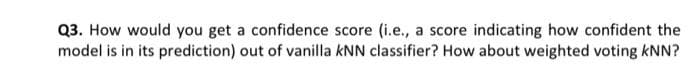Q3. How would you get a confidence score (i.e., a score indicating how confident the
model is in its prediction) out of vanilla kNN classifier? How about weighted voting kNN?
