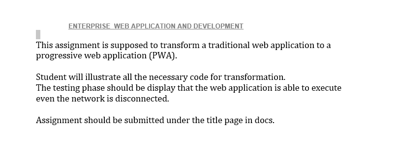 ENTERPRISE WEB APPLICATION AND DEVELOPMENT
This assignment is supposed to transform a traditional web application to a
progressive web application (PWA).
Student will illustrate all the necessary code for transformation.
The testing phase should be display that the web application is able to execute
even the network is disconnected.
Assignment should be submitted under the title page in docs.
