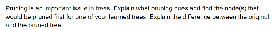 Pruning is an important issue in trees. Explain what pruning does and find the node(s) that
would be pruned first for one of your learned trees. Explain the difference between the original
and the pruned tree.
