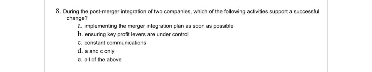 8. During the post-merger integration of two companies, which of the following activities support a successful
change?
a. implementing the merger integration plan as soon as possible
b. ensuring key profit levers are under control
c. constant communications
d. a and c only
e. all of the above
