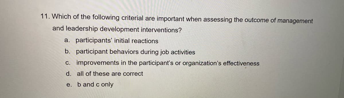 11. Which of the following criterial are important when assessing the outcome of management
and leadership development interventions?
a. participants' initial reactions
b. participant behaviors during job activities
c. improvements in the participant's or organization's effectiveness
d. all of these are correct
e. b and c only
