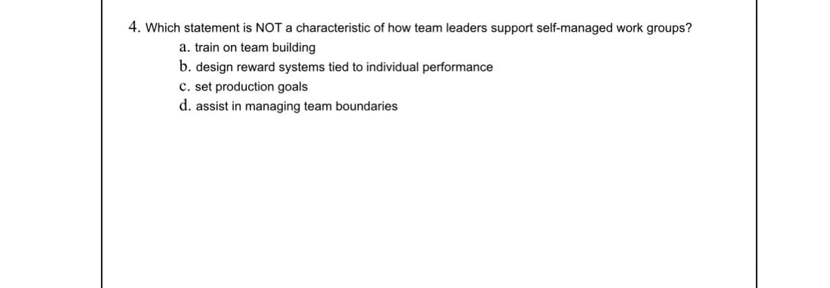 4. Which statement is NOT a characteristic of how team leaders support self-managed work groups?
a. train on team building
b. design reward systems tied to individual performance
c. set production goals
d. assist in managing team boundaries
