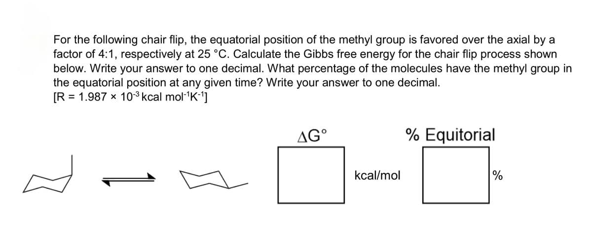 For the following chair flip, the equatorial position of the methyl group is favored over the axial by a
factor of 4:1, respectively at 25 °C. Calculate the Gibbs free energy for the chair flip process shown
below. Write your answer to one decimal. What percentage of the molecules have the methyl group in
the equatorial position at any given time? Write your answer to one decimal.
[R = 1.987 × 10-3 kcal mol-1K-1]
AG°
kcal/mol
% Equitorial
%