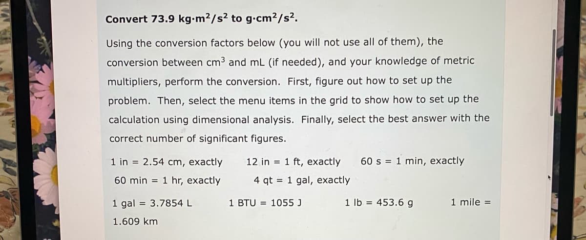 Convert 73.9 kg-m2/s2 to g-cm2/s².
Using the conversion factors below (you will not use all of them), the
conversion between cm3 and mL (if needed), and your knowledge of metric
multipliers, perform the conversion. First, figure out how to set up the
problem. Then, select the menu items in the grid to show how to set up the
calculation using dimensional analysis. Finally, select the best answer with the
correct number of significant figures.
1 in = 2.54 cm, exactly
12 in = 1 ft, exactly
60 s = 1 min, exactly
60 min = 1 hr, exactly
4 qt = 1 gal, exactly
1 gal = 3.7854 L
1 BTU = 1055 J
1 lb = 453.6 g
1 mile =
1.609 km

