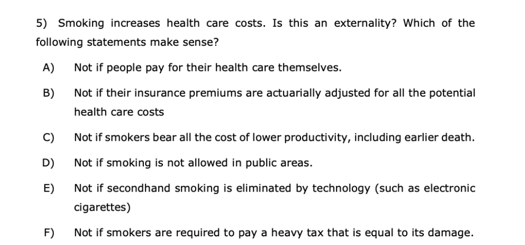 5) Smoking increases health care costs. Is this an externality? Which of the
following statements make sense?
A)
Not if people pay for their health care themselves.
B)
Not if their insurance premiums are actuarially adjusted for all the potential
health care costs
C)
Not if smokers bear all the cost of lower productivity, including earlier death.
D)
Not if smoking is not allowed in public areas.
E)
Not if secondhand smoking is eliminated by technology (such as electronic
cigarettes)
F)
Not if smokers are required to pay a heavy tax that is equal to its damage.
