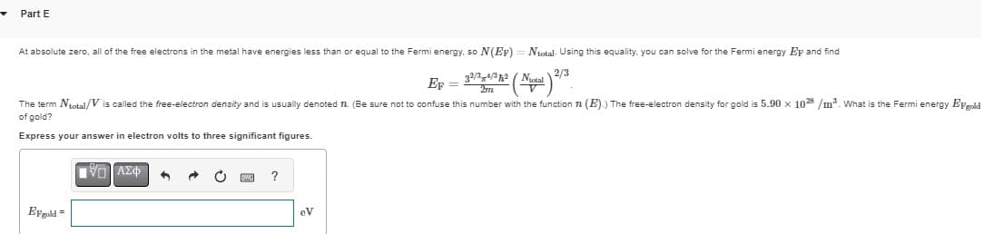 Part E
At absolute zero, all of the free electrons in the metal have energies less than or equal to the Fermi energy, so N(EF) = Ntotal. Using this equality, you can solve for the Fermi energy Ep and find
EF
32/34/32 (Notal 2/3
=
2m
The term Ntotal/Vis called the free-electron density and is usually denoted π. (Be sure not to confuse this number with the function (E).) The free-electron density for gold is 5.90 x 1028/m³. What is the Fermi energy EFgold
of gold?
Express your answer in electron volts to three significant figures.
ΜΕ ΑΣΦ
Ergold
w
?
eV