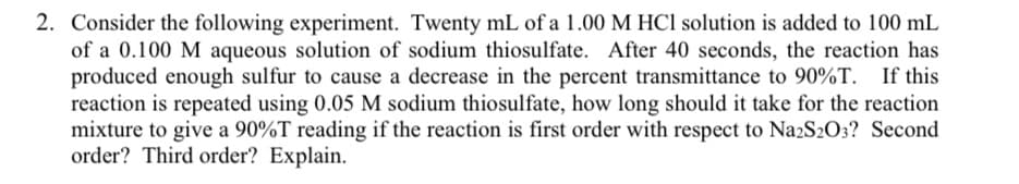 2. Consider the following experiment. Twenty mL of a 1.00 M HCl solution is added to 100 mL
of a 0.100 M aqueous solution of sodium thiosulfate. After 40 seconds, the reaction has
produced enough sulfur to cause a decrease in the percent transmittance to 90%T. If this
reaction is repeated using 0.05 M sodium thiosulfate, how long should it take for the reaction
mixture to give a 90%T reading if the reaction is first order with respect to Na2S2O3? Second
order? Third order? Explain.
