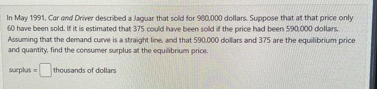 In May 1991, Car and Driver described a Jaguar that sold for 980,000 dollars. Suppose that at that price only
60 have been sold. If it is estimated that 375 could have been sold if the price had been 590,000 dollars.
Assuming that the demand curve is a straight line, and that 590,000 dollars and 375 are the equilibrium price
and quantity, find the consumer surplus at the equilibrium price.
surplus = thousands of dollars