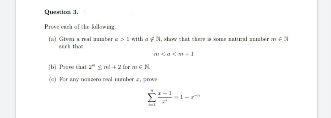Question 3. F
Prove each of the following.
(a) Given a real number a > 1 with a N, show that there is some natural number mE N
such that
m< a <m +1
(b) Prove that 2" <m! + 2 for me N.
(c) For any nonzero real number x, prove
n
2²
1
= 1-2-"